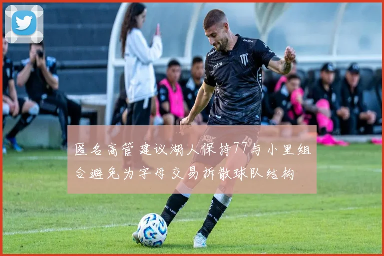 匿名高管建议湖人保持77与小里组合避免为字母交易拆散球队结构