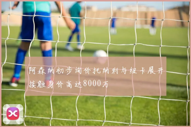 阿森纳初步询价托纳利与纽卡展开接触身价高达8000万