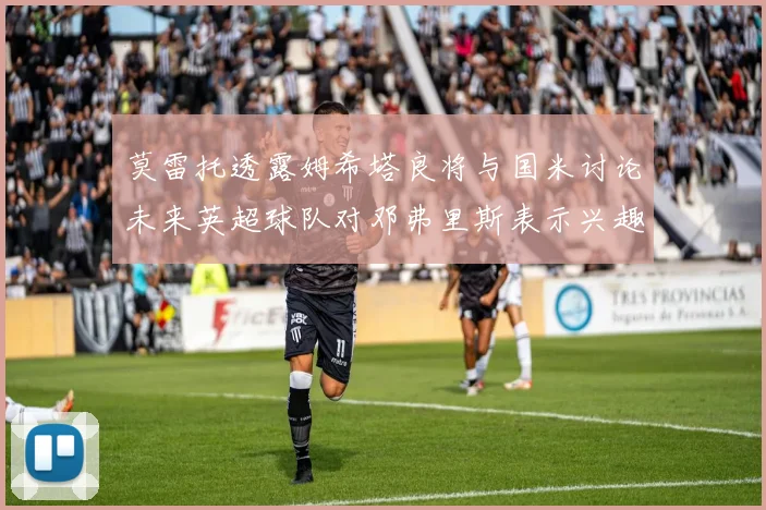 莫雷托透露姆希塔良将与国米讨论未来英超球队对邓弗里斯表示兴趣