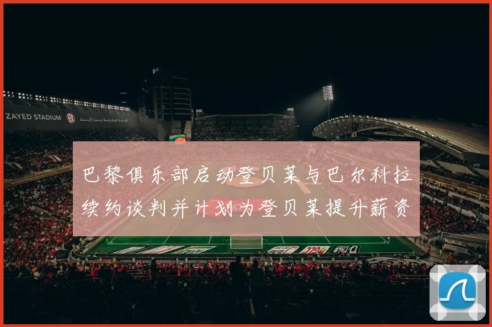 巴黎俱乐部启动登贝莱与巴尔科拉续约谈判并计划为登贝莱提升薪资待遇