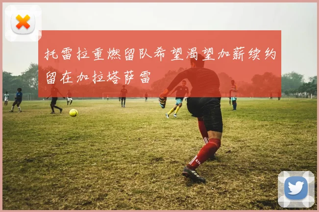 托雷拉重燃留队希望渴望加薪续约留在加拉塔萨雷
