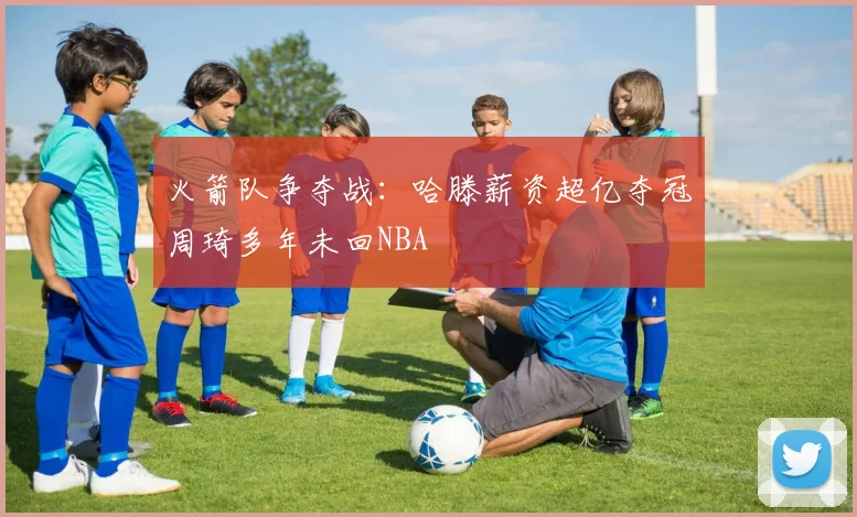 火箭队争夺战：哈滕薪资超亿夺冠周琦多年未回NBA